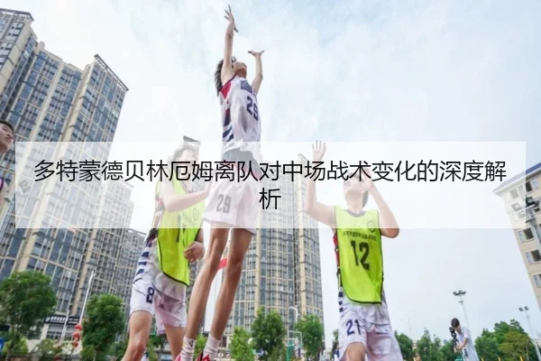 多特蒙德贝林厄姆离队对中场战术变化的深度解析